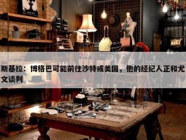 斯基拉：博格巴可能前往沙特或美国，他的经纪人正和尤文谈判