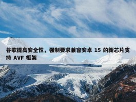 谷歌提高安全性，强制要求兼容安卓 15 的新芯片支持 AVF 框架