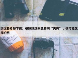 热议滕哈赫下课：曼联球迷别急着喊“天亮”，很可能又是轮回