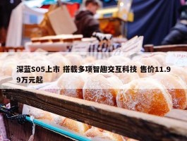 深蓝S05上市 搭载多项智趣交互科技 售价11.99万元起