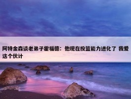 阿特金森谈老弟子霍福德：他现在投篮能力进化了 我爱这个伙计