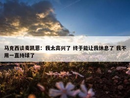 马克西谈麦凯恩：我太高兴了 终于能让我休息了 我不用一直持球了