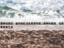 黑神话悟空：制作团队没选焦恩俊做二郎神的原因，在我看来有三点