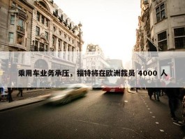 乘用车业务承压，福特将在欧洲裁员 4000 人