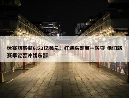 休赛期豪掷6.52亿美元！打造东部第一防守 他们新赛季能否冲出东部