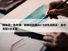 媒体清一色吹捧！胡明轩狂轰40+9创生涯新高：连中关键3分太硬