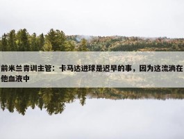 前米兰青训主管：卡马达进球是迟早的事，因为这流淌在他血液中