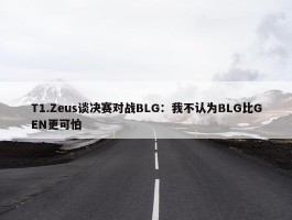 T1.Zeus谈决赛对战BLG：我不认为BLG比GEN更可怕