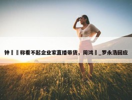 钟睒睒称看不起企业家直播带货，周鸿祎_罗永浩回应