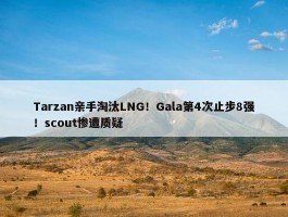 Tarzan亲手淘汰LNG！Gala第4次止步8强！scout惨遭质疑