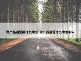 做产品运营要什么专业 做产品运营什么专业的人