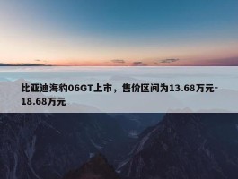 比亚迪海豹06GT上市，售价区间为13.68万元-18.68万元