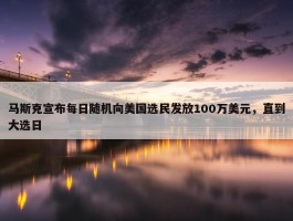 马斯克宣布每日随机向美国选民发放100万美元，直到大选日