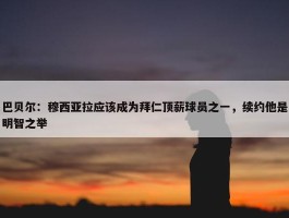 巴贝尔：穆西亚拉应该成为拜仁顶薪球员之一，续约他是明智之举