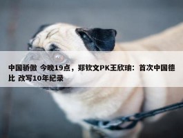 中国骄傲 今晚19点，郑钦文PK王欣瑜：首次中国德比 改写10年纪录