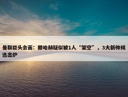 曼联巨头会面：滕哈赫疑似被1人“架空”，3大新帅候选出炉