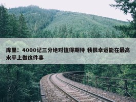 库里：4000记三分绝对值得期待 我很幸运能在最高水平上做这件事