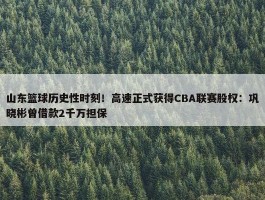 山东篮球历史性时刻！高速正式获得CBA联赛股权：巩晓彬曾借款2千万担保