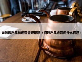 如何做产品和运营管理招聘（招聘产品运营问什么问题）