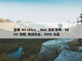 坚果 N3 Ultra _ Max 投影发布：4600 流明_电动云台，9999 元起