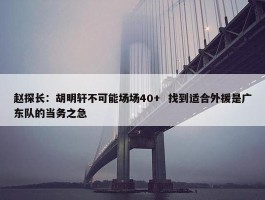 赵探长：胡明轩不可能场场40+  找到适合外援是广东队的当务之急