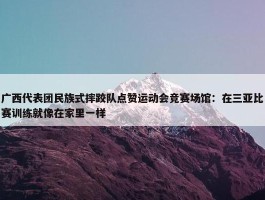 广西代表团民族式摔跤队点赞运动会竞赛场馆：在三亚比赛训练就像在家里一样