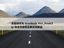 消息称华为 FreeBuds Pro_FreeClip 等系列耳机近期没有新品