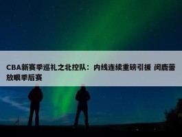 CBA新赛季巡礼之北控队：内线连续重磅引援 闵鹿蕾放眼季后赛