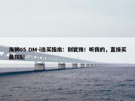 海狮05 DM-i选买指南：别犹豫！听我的，直接买最顶配