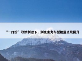 “一口价”政策刺激下，别克主力车型销量止跌回升