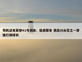 司机谈克莱穿41号训练：倍感荣幸 很高兴水花之一穿独行侠球衣