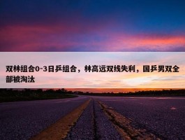 双林组合0-3日乒组合，林高远双线失利，国乒男双全部被淘汰