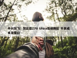 中兴倪飞：努比亚Z70 Ultra拒绝降配 不拿成本当借口