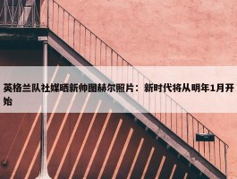 英格兰队社媒晒新帅图赫尔照片：新时代将从明年1月开始