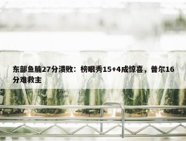 东部鱼腩27分溃败：榜眼秀15+4成惊喜，普尔16分难救主