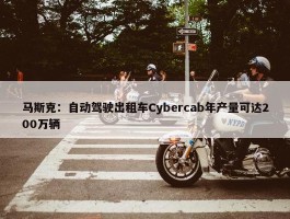 马斯克：自动驾驶出租车Cybercab年产量可达200万辆