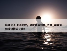 新疆114-111北控，来看赛后刘炜_齐麟_闵鹿蕾和沈梓捷说了啥？