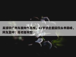 吴镇宇广州车展帅气亮相，62岁状态重回倪永孝巅峰，网友直呼：越老越有型