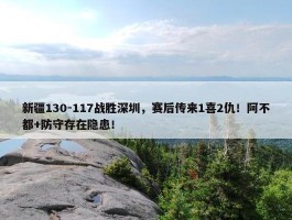 新疆130-117战胜深圳，赛后传来1喜2仇！阿不都+防守存在隐患！