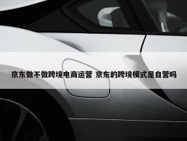 京东做不做跨境电商运营 京东的跨境模式是自营吗