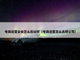 电商运营企业怎么选址好（电商运营怎么选择公司）