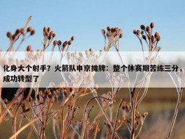 化身大个射手？火箭队申京摊牌：整个休赛期苦练三分，成功转型了