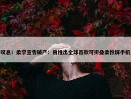 叹息！柔宇宣告破产：曾推出全球首款可折叠柔性屏手机