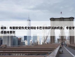 米体：布雷默受伤尤文将给卡巴尔和萨沃纳机会，冬窗考虑基维奥尔