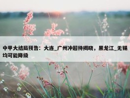 中甲大结局预告：大连_广州冲超待揭晓，黑龙江_无锡均可能降级