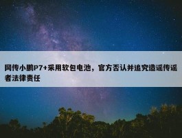 网传小鹏P7+采用软包电池，官方否认并追究造谣传谣者法律责任