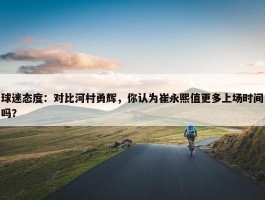 球迷态度：对比河村勇辉，你认为崔永熙值更多上场时间吗？