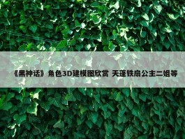 《黑神话》角色3D建模图欣赏 天蓬铁扇公主二姐等