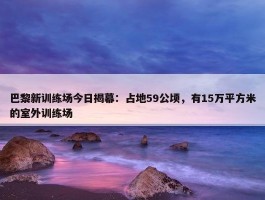 巴黎新训练场今日揭幕：占地59公顷，有15万平方米的室外训练场