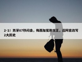 2-1！苏牙87秒闪击，梅西加冕助攻王，迈阿密改写2大历史